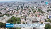 Продължава разследването срещу кмета на Варна