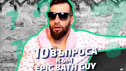 10 ВЪПРОСА КЪМ... EPIC BATH GUY