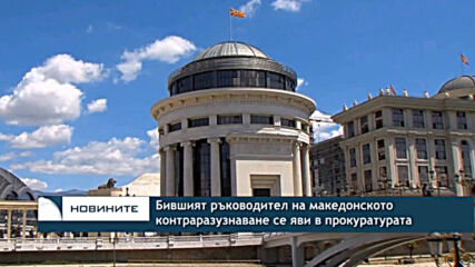 Бившият ръководител на македонското контраразузнаване се яви в прокуратурата