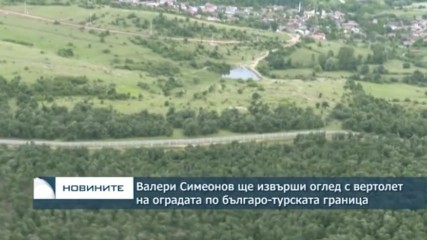 Валери Симеонов ще извърши оглед с вертолет на оградата по българо-турската граница