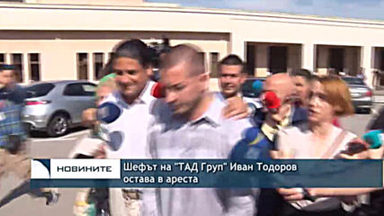 Шефът на "ТАД Груп" Иван Тодоров остава в ареста