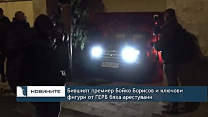 Бившият премиер Бойко Борисов и ключови фигури от ГЕРБ бяха арестувани